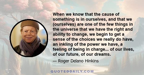 When we know that the cause of something is in ourselves, and that we (ourselves) are one of the few things in the universe that we have the right and ability to change, we begin to get a sense of the choices we really