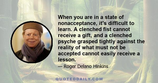 When you are in a state of nonacceptance, it's difficult to learn. A clenched fist cannot receive a gift, and a clenched psyche grasped tightly against the reality of what must not be accepted cannot easily receive a