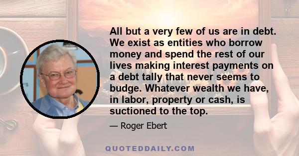 All but a very few of us are in debt. We exist as entities who borrow money and spend the rest of our lives making interest payments on a debt tally that never seems to budge. Whatever wealth we have, in labor, property 