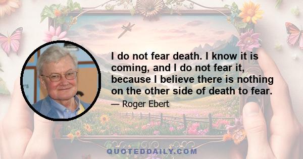 I do not fear death. I know it is coming, and I do not fear it, because I believe there is nothing on the other side of death to fear.