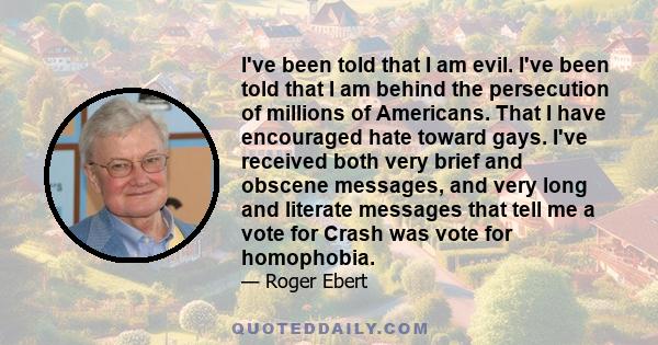 I've been told that I am evil. I've been told that I am behind the persecution of millions of Americans. That I have encouraged hate toward gays. I've received both very brief and obscene messages, and very long and