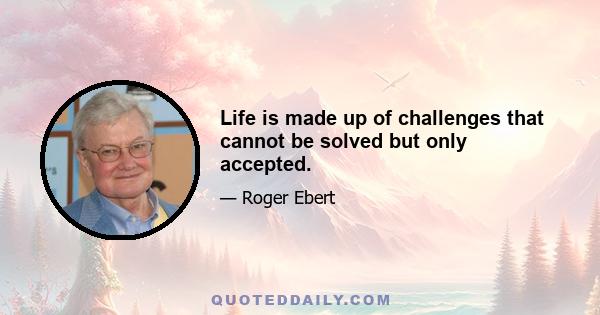 Life is made up of challenges that cannot be solved but only accepted.