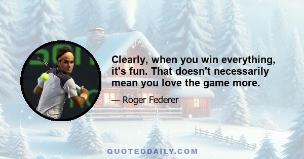 Clearly, when you win everything, it's fun. That doesn't necessarily mean you love the game more.