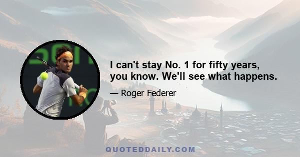 I can't stay No. 1 for fifty years, you know. We'll see what happens.