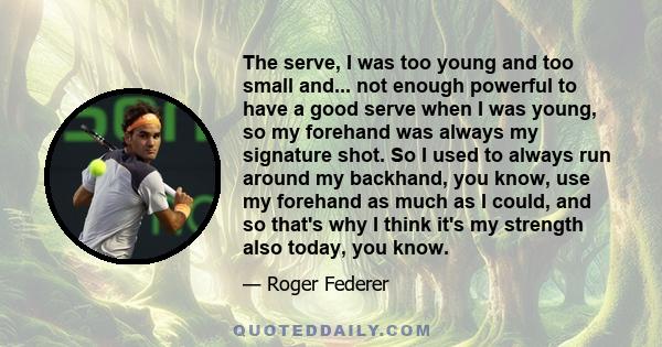 The serve, I was too young and too small and... not enough powerful to have a good serve when I was young, so my forehand was always my signature shot. So I used to always run around my backhand, you know, use my