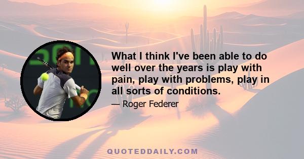 What I think I've been able to do well over the years is play with pain, play with problems, play in all sorts of conditions.