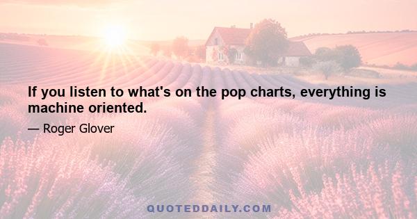 If you listen to what's on the pop charts, everything is machine oriented.