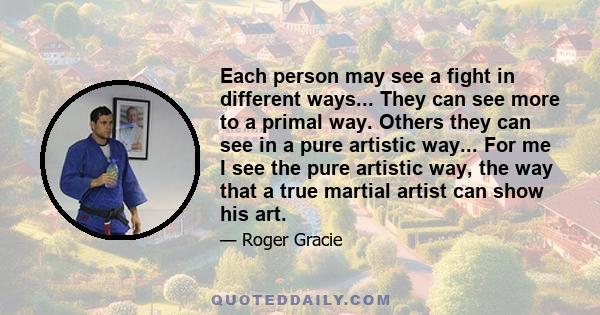 Each person may see a fight in different ways... They can see more to a primal way. Others they can see in a pure artistic way... For me I see the pure artistic way, the way that a true martial artist can show his art.