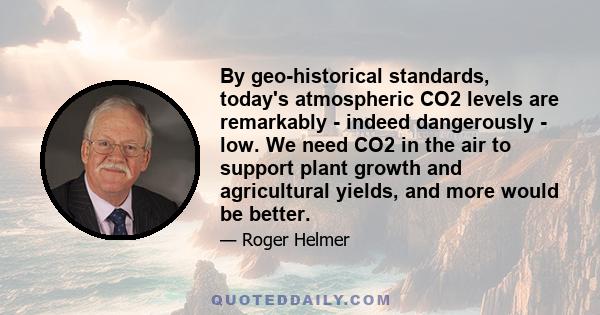 By geo-historical standards, today's atmospheric CO2 levels are remarkably - indeed dangerously - low. We need CO2 in the air to support plant growth and agricultural yields, and more would be better.