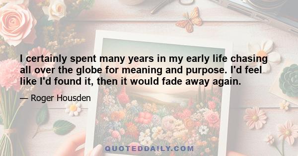 I certainly spent many years in my early life chasing all over the globe for meaning and purpose. I'd feel like I'd found it, then it would fade away again.