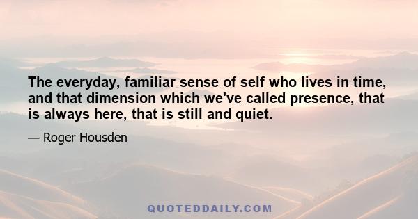 The everyday, familiar sense of self who lives in time, and that dimension which we've called presence, that is always here, that is still and quiet.