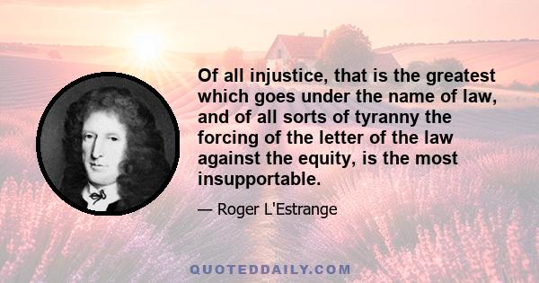 Of all injustice, that is the greatest which goes under the name of law, and of all sorts of tyranny the forcing of the letter of the law against the equity, is the most insupportable.