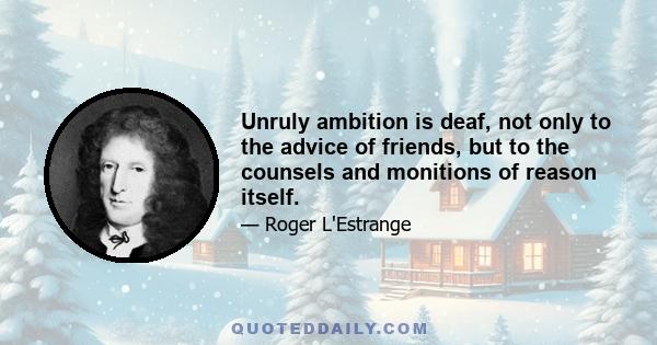 Unruly ambition is deaf, not only to the advice of friends, but to the counsels and monitions of reason itself.