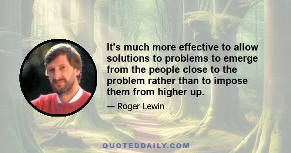 It's much more effective to allow solutions to problems to emerge from the people close to the problem rather than to impose them from higher up.