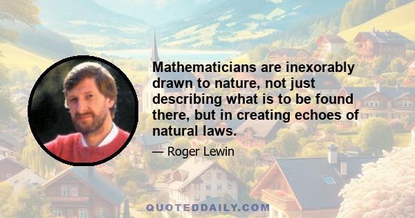 Mathematicians are inexorably drawn to nature, not just describing what is to be found there, but in creating echoes of natural laws.