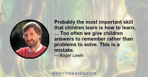 Probably the most important skill that children learn is how to learn. ... Too often we give children answers to remember rather than problems to solve. This is a mistake.