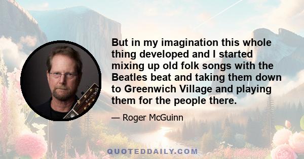 But in my imagination this whole thing developed and I started mixing up old folk songs with the Beatles beat and taking them down to Greenwich Village and playing them for the people there.