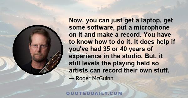 Now, you can just get a laptop, get some software, put a microphone on it and make a record. You have to know how to do it. It does help if you've had 35 or 40 years of experience in the studio. But, it still levels the 