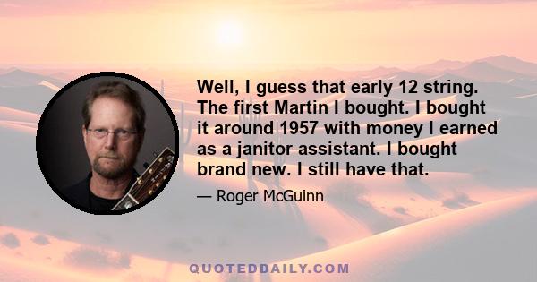 Well, I guess that early 12 string. The first Martin I bought. I bought it around 1957 with money I earned as a janitor assistant. I bought brand new. I still have that.