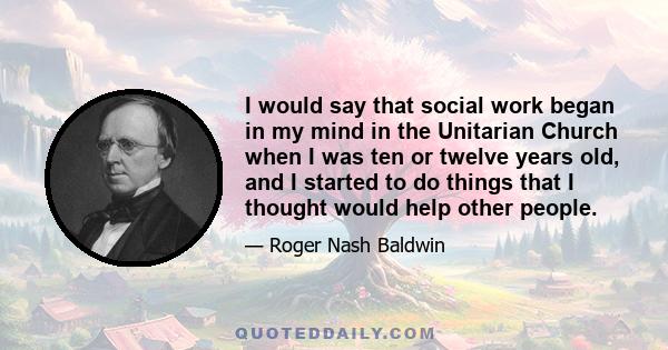 I would say that social work began in my mind in the Unitarian Church when I was ten or twelve years old, and I started to do things that I thought would help other people.