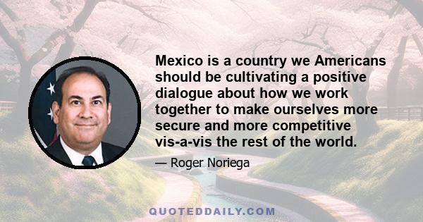 Mexico is a country we Americans should be cultivating a positive dialogue about how we work together to make ourselves more secure and more competitive vis-a-vis the rest of the world.