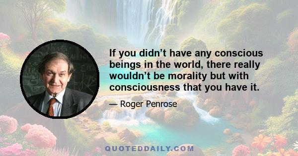 If you didn’t have any conscious beings in the world, there really wouldn’t be morality but with consciousness that you have it.