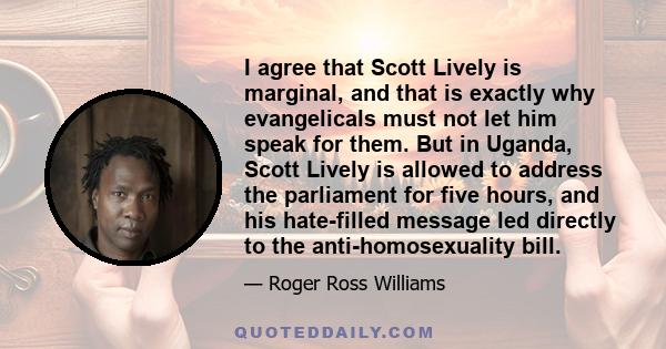 I agree that Scott Lively is marginal, and that is exactly why evangelicals must not let him speak for them. But in Uganda, Scott Lively is allowed to address the parliament for five hours, and his hate-filled message