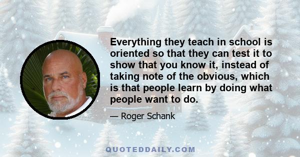 Everything they teach in school is oriented so that they can test it to show that you know it, instead of taking note of the obvious, which is that people learn by doing what people want to do.