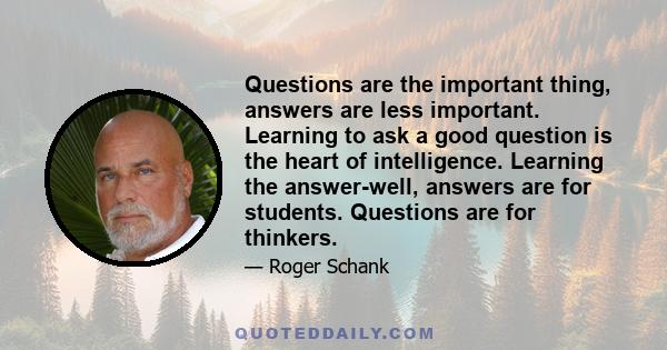 Questions are the important thing, answers are less important. Learning to ask a good question is the heart of intelligence. Learning the answer-well, answers are for students. Questions are for thinkers.