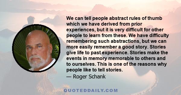 We can tell people abstract rules of thumb which we have derived from prior experiences, but it is very difficult for other people to learn from these. We have difficulty remembering such abstractions, but we can more