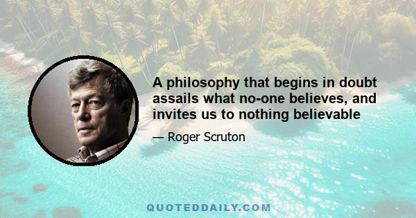 A philosophy that begins in doubt assails what no-one believes, and invites us to nothing believable