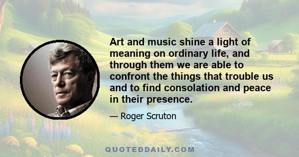 Art and music shine a light of meaning on ordinary life, and through them we are able to confront the things that trouble us and to find consolation and peace in their presence.