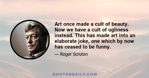 Art once made a cult of beauty. Now we have a cult of ugliness instead. This has made art into an elaborate joke, one which by now has ceased to be funny.