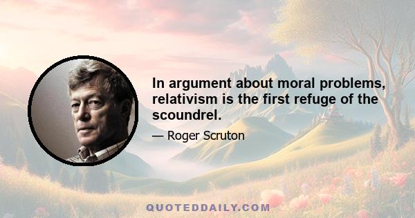 In argument about moral problems, relativism is the first refuge of the scoundrel.