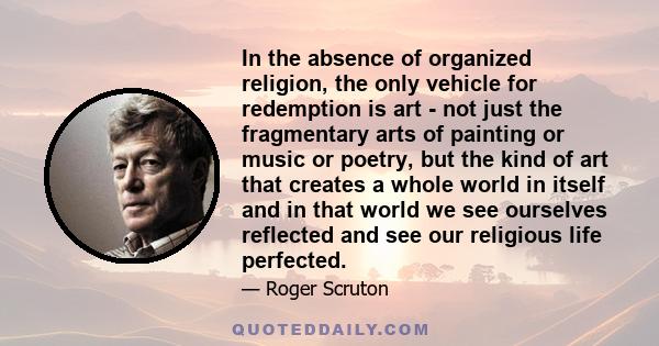 In the absence of organized religion, the only vehicle for redemption is art - not just the fragmentary arts of painting or music or poetry, but the kind of art that creates a whole world in itself and in that world we