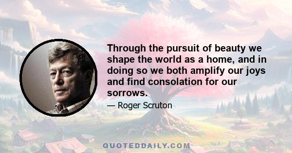 Through the pursuit of beauty we shape the world as a home, and in doing so we both amplify our joys and find consolation for our sorrows.