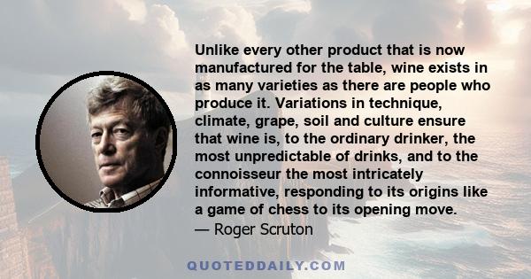 Unlike every other product that is now manufactured for the table, wine exists in as many varieties as there are people who produce it. Variations in technique, climate, grape, soil and culture ensure that wine is, to