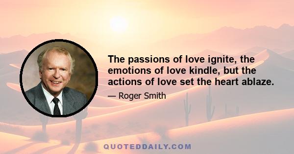 The passions of love ignite, the emotions of love kindle, but the actions of love set the heart ablaze.