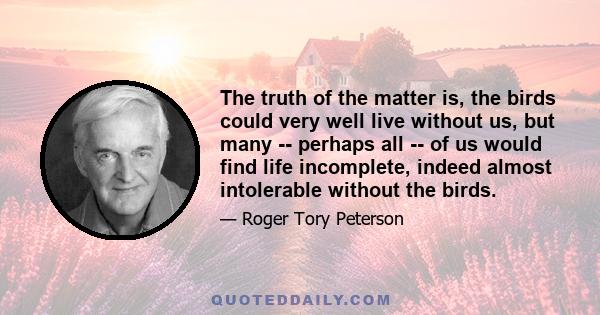 The truth of the matter is, the birds could very well live without us, but many -- perhaps all -- of us would find life incomplete, indeed almost intolerable without the birds.