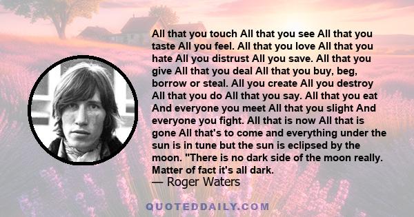 All that you touch All that you see All that you taste All you feel. All that you love All that you hate All you distrust All you save. All that you give All that you deal All that you buy, beg, borrow or steal. All you 