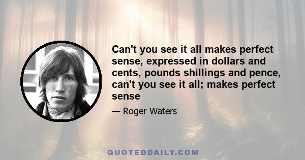 Can't you see it all makes perfect sense, expressed in dollars and cents, pounds shillings and pence, can't you see it all; makes perfect sense