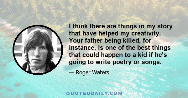 I think there are things in my story that have helped my creativity. Your father being killed, for instance, is one of the best things that could happen to a kid if he's going to write poetry or songs.