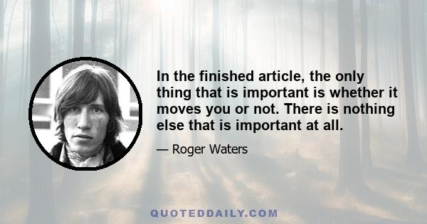 In the finished article, the only thing that is important is whether it moves you or not. There is nothing else that is important at all.