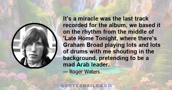 It's a miracle was the last track recorded for the album, we based it on the rhythm from the middle of 'Late Home Tonight, where there's Graham Broad playing lots and lots of drums with me shouting in the background,