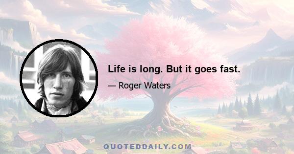 Life is long. But it goes fast.