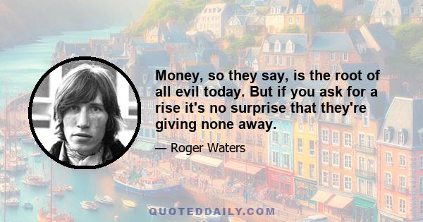 Money, so they say, is the root of all evil today. But if you ask for a rise it's no surprise that they're giving none away.