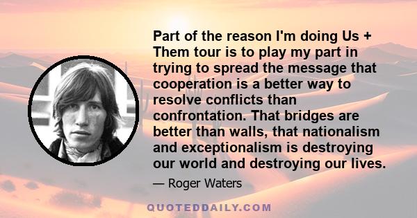 Part of the reason I'm doing Us + Them tour is to play my part in trying to spread the message that cooperation is a better way to resolve conflicts than confrontation. That bridges are better than walls, that