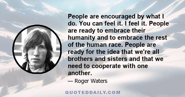 People are encouraged by what I do. You can feel it. I feel it. People are ready to embrace their humanity and to embrace the rest of the human race. People are ready for the idea that we're all brothers and sisters and 