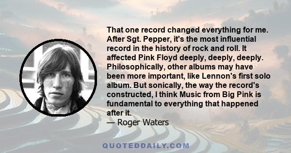 That one record changed everything for me. After Sgt. Pepper, it's the most influential record in the history of rock and roll. It affected Pink Floyd deeply, deeply, deeply. Philosophically, other albums may have been