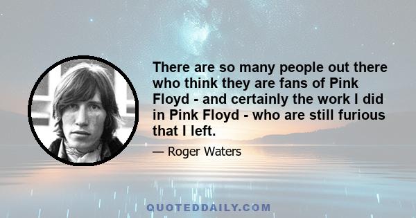 There are so many people out there who think they are fans of Pink Floyd - and certainly the work I did in Pink Floyd - who are still furious that I left.